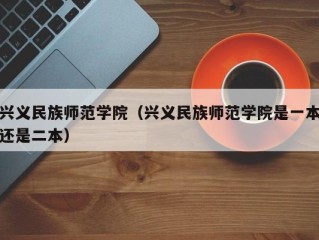 兴义民族师范学院（兴义民族师范学院是一本还是二本）