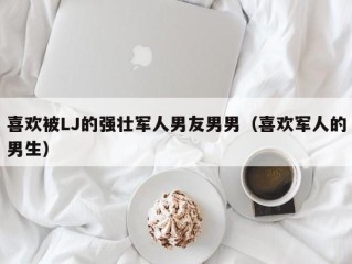 喜欢被LJ的强壮军人男友男男（喜欢军人的男生）