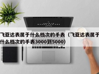 飞亚达表属于什么档次的手表（飞亚达表属于什么档次的手表3000到5000）