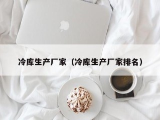 冷库生产厂家（冷库生产厂家排名）
