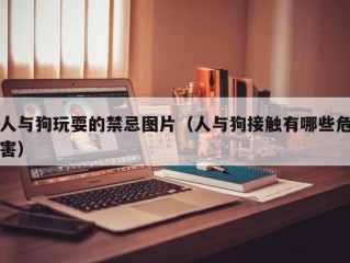 人与狗玩耍的禁忌图片（人与狗接触有哪些危害）