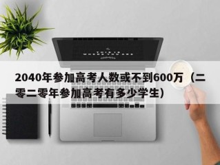 2040年参加高考人数或不到600万（二零二零年参加高考有多少学生）