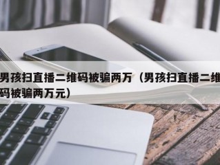 男孩扫直播二维码被骗两万（男孩扫直播二维码被骗两万元）