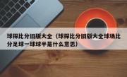 球探比分旧版大全（球探比分旧版大全球场比分足球一球球半是什么意思）