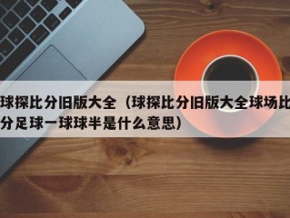 球探比分旧版大全（球探比分旧版大全球场比分足球一球球半是什么意思）