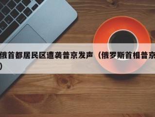 俄首都居民区遭袭普京发声（俄罗斯首相普京）