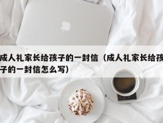 成人礼家长给孩子的一封信（成人礼家长给孩子的一封信怎么写）