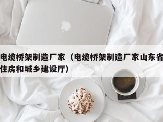 电缆桥架制造厂家（电缆桥架制造厂家山东省住房和城乡建设厅）