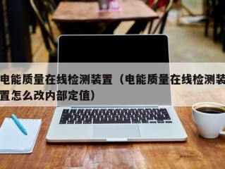 电能质量在线检测装置（电能质量在线检测装置怎么改内部定值）