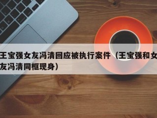 王宝强女友冯清回应被执行案件（王宝强和女友冯清同框现身）