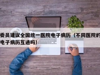 委员建议全国统一医院电子病历（不同医院的电子病历互通吗）