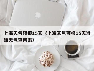上海天气预报15天（上海天气预报15天准确天气查询表）