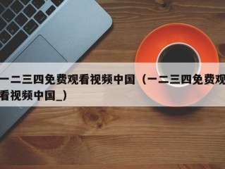一二三四免费观看视频中国（一二三四免费观看视频中国_）