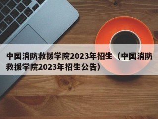 中国消防救援学院2023年招生（中国消防救援学院2023年招生公告）
