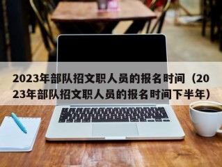 2023年部队招文职人员的报名时间（2023年部队招文职人员的报名时间下半年）