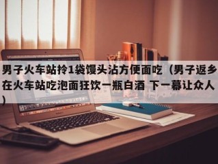 男子火车站拎1袋馒头沾方便面吃（男子返乡在火车站吃泡面狂饮一瓶白酒 下一幕让众人）