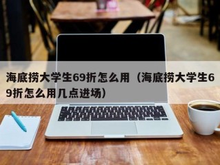 海底捞大学生69折怎么用（海底捞大学生69折怎么用几点进场）