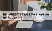 老板劝顾客别买了实在夸不下去了（老板说东西买贵了,怎么办?）