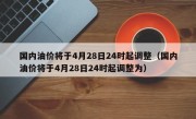 国内油价将于4月28日24时起调整（国内油价将于4月28日24时起调整为）