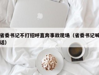 省委书记不打招呼直奔事故现场（省委书记喊话）