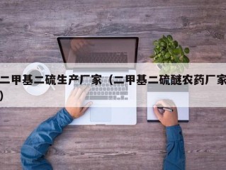 二甲基二硫生产厂家（二甲基二硫醚农药厂家）