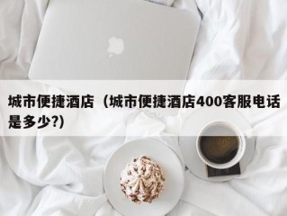 城市便捷酒店（城市便捷酒店400客服电话是多少?）