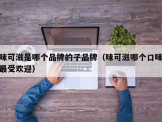 味可滋是哪个品牌的子品牌（味可滋哪个口味最受欢迎）