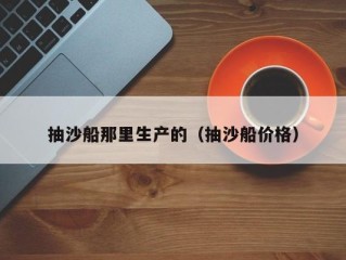 抽沙船那里生产的（抽沙船价格）