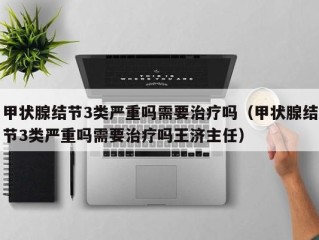 甲状腺结节3类严重吗需要治疗吗（甲状腺结节3类严重吗需要治疗吗王济主任）