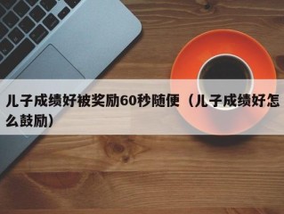 儿子成绩好被奖励60秒随便（儿子成绩好怎么鼓励）