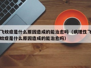 飞蚊症是什么原因造成的能治愈吗（病理性飞蚊症是什么原因造成的能治愈吗）