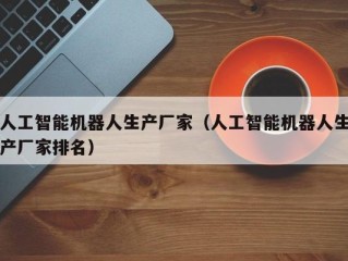 人工智能机器人生产厂家（人工智能机器人生产厂家排名）