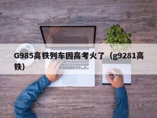 G985高铁列车因高考火了（g9281高铁）