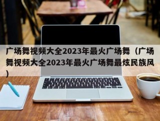 广场舞视频大全2023年最火广场舞（广场舞视频大全2023年最火广场舞最炫民族风）