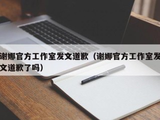 谢娜官方工作室发文道歉（谢娜官方工作室发文道歉了吗）