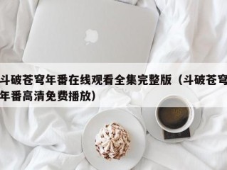 斗破苍穹年番在线观看全集完整版（斗破苍穹年番高清免费播放）