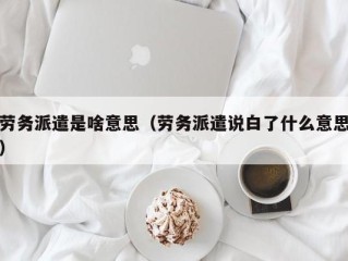 劳务派遣是啥意思（劳务派遣说白了什么意思）