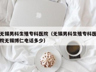 无锡男科生殖专科医院（无锡男科生殖专科医院无锡博仁电话多少）
