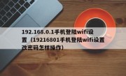 192.168.0.1手机登陆wifi设置（19216801手机登陆wifi设置改密码怎样操作）