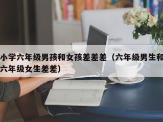 小学六年级男孩和女孩差差差（六年级男生和六年级女生差差）