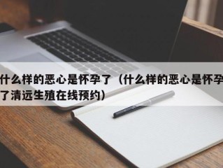 什么样的恶心是怀孕了（什么样的恶心是怀孕了清远生殖在线预约）