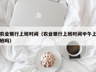 农业银行上班时间（农业银行上班时间中午上班吗）
