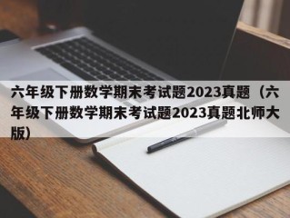 六年级下册数学期末考试题2023真题（六年级下册数学期末考试题2023真题北师大版）