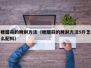 糖醋蒜的腌制方法（糖醋蒜的腌制方法5斤怎么配料）