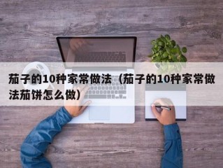 茄子的10种家常做法（茄子的10种家常做法茄饼怎么做）