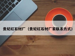 贵妃红石材厂（贵妃红石材厂家联系方式）
