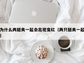 为什么两腿夹一起会出现变红（两只腿夹一起）