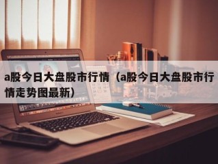 a股今日大盘股市行情（a股今日大盘股市行情走势图最新）