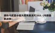 俄称乌武装小组入境突袭消灭39人（乌俄最新战事）