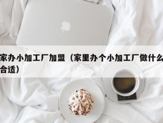 家办小加工厂加盟（家里办个小加工厂做什么合适）